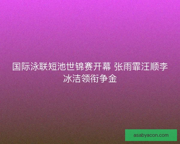 国际泳联短池世锦赛开幕 张雨霏汪顺李冰洁领衔争金 国际泳联短池世锦赛开幕 张雨霏汪顺李冰洁领衔争金
