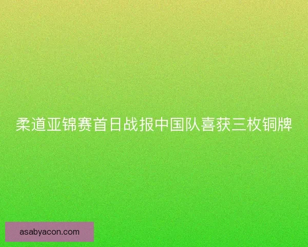 柔道亚锦赛首日战报中国队喜获三枚铜牌