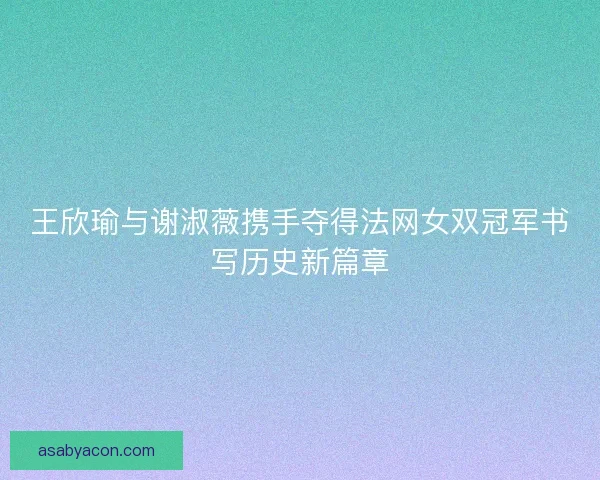 王欣瑜与谢淑薇携手夺得法网女双冠军书写历史新篇章
