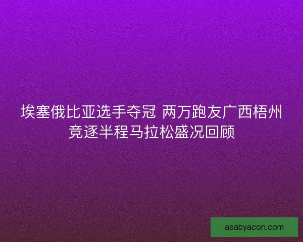 埃塞俄比亚选手夺冠 两万跑友广西梧州竞逐半程马拉松盛况回顾