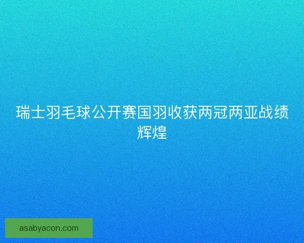 瑞士羽毛球公开赛国羽收获两冠两亚战绩辉煌 瑞士羽毛球公开赛国羽收获两冠两亚战绩辉煌