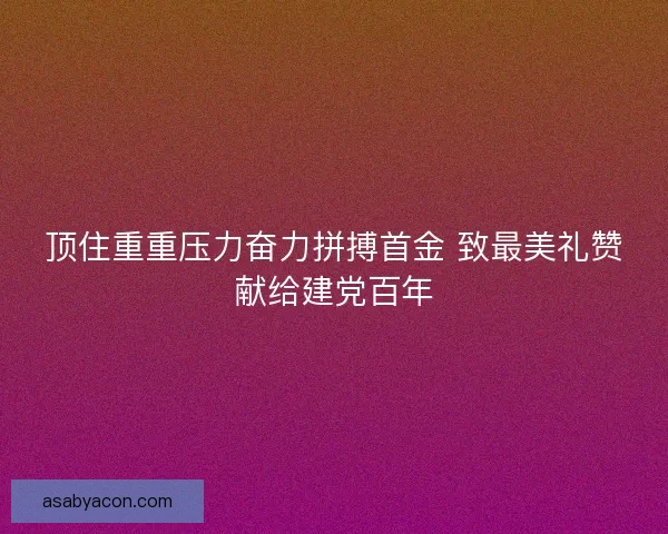 顶住重重压力奋力拼搏首金 致最美礼赞献给建党百年