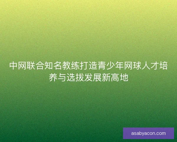 中网联合知名教练打造青少年网球人才培养与选拔发展新高地