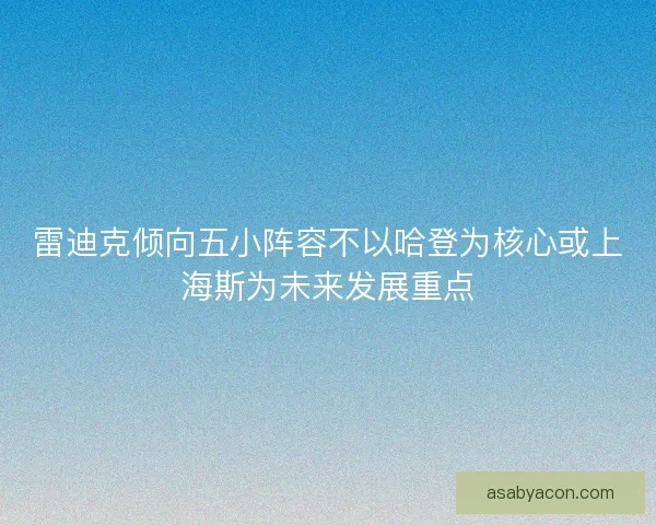 雷迪克倾向五小阵容不以哈登为核心或上海斯为未来发展重点