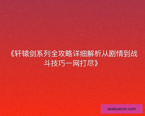 《轩辕剑系列全攻略详细解析从剧情到战斗技巧一网打尽》
