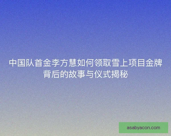 中国队首金李方慧如何领取雪上项目金牌背后的故事与仪式揭秘