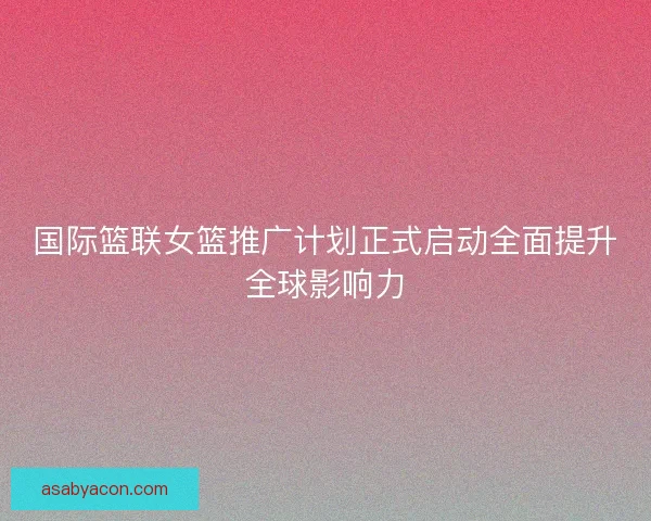 国际篮联女篮推广计划正式启动全面提升全球影响力