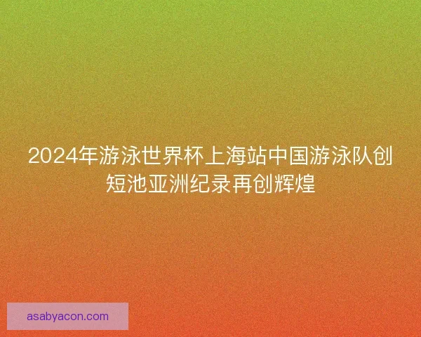 2024年游泳世界杯上海站中国游泳队创短池亚洲纪录再创辉煌