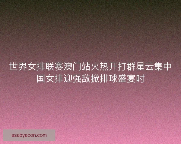 世界女排联赛澳门站火热开打群星云集中国女排迎强敌掀排球盛宴时 世界女排联赛澳门站火热开打群星云集中国女排迎强敌掀排球盛宴时
